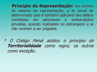 Princípio da Representação: nos termos
do sistema da representação, a lei penal de
determinado país é também aplicável aos delitos
cometidos em aeronaves e embarcações
privadas, quando realizados no estrangeiro e aí
não venham a ser julgados.
* O Código Penal adotou o princípio da
Territorialidade como regra; os outros
como exceção.
 
