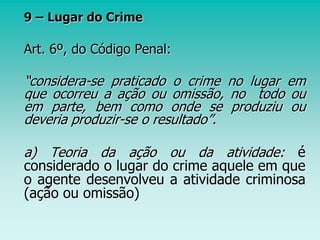 9 – Lugar do Crime
Art. 6º, do Código Penal:
“considera-se praticado o crime no lugar em
que ocorreu a ação ou omissão, no todo ou
em parte, bem como onde se produziu ou
deveria produzir-se o resultado”.
a) Teoria da ação ou da atividade: é
considerado o lugar do crime aquele em que
o agente desenvolveu a atividade criminosa
(ação ou omissão)
 