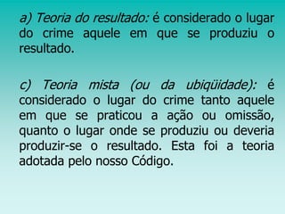 a) Teoria do resultado: é considerado o lugar
do crime aquele em que se produziu o
resultado.
c) Teoria mista (ou da ubiqüidade): é
considerado o lugar do crime tanto aquele
em que se praticou a ação ou omissão,
quanto o lugar onde se produziu ou deveria
produzir-se o resultado. Esta foi a teoria
adotada pelo nosso Código.
 