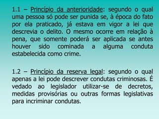 1.1 – Princípio da anterioridade: segundo o qual
uma pessoa só pode ser punida se, à época do fato
por ela praticado, já estava em vigor a lei que
descrevia o delito. O mesmo ocorre em relação à
pena, que somente poderá ser aplicada se antes
houver sido cominada a alguma conduta
estabelecida como crime.
1.2 – Princípio da reserva legal: segundo o qual
apenas a lei pode descrever condutas criminosas. É
vedado ao legislador utilizar-se de decretos,
medidas provisórias ou outras formas legislativas
para incriminar condutas.
 