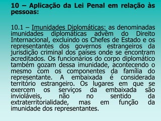 10 – Aplicação da Lei Penal em relação às
pessoas:
10.1 – Imunidades Diplomáticas: as denominadas
imunidades diplomáticas advêm do Direito
Internacional, excluindo os Chefes de Estado e os
representantes dos governos estrangeiros da
jurisdição criminal dos países onde se encontram
acreditados. Os funcionários do corpo diplomático
também gozam dessa imunidade, acontecendo o
mesmo com os componentes da família do
representante. A embaixada é considerada
território estrangeiro. Os lugares em que se
exercem os serviços da embaixada são
invioláveis, não no sentido da
extraterritorialidade, mas em função da
imunidade dos representantes.
 