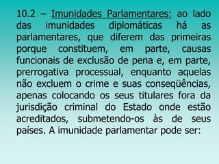 10.2 – Imunidades Parlamentares: ao lado
das imunidades diplomáticas há as
parlamentares, que diferem das primeiras
porque constituem, em parte, causas
funcionais de exclusão de pena e, em parte,
prerrogativa processual, enquanto aquelas
não excluem o crime e suas conseqüências,
apenas colocando os seus titulares fora da
jurisdição criminal do Estado onde estão
acreditados, submetendo-os às de seus
países. A imunidade parlamentar pode ser:
 