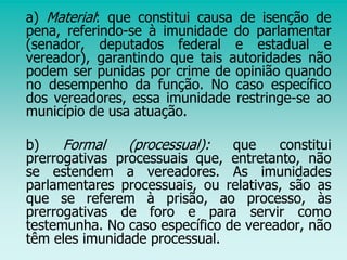 a) Material: que constitui causa de isenção de
pena, referindo-se à imunidade do parlamentar
(senador, deputados federal e estadual e
vereador), garantindo que tais autoridades não
podem ser punidas por crime de opinião quando
no desempenho da função. No caso específico
dos vereadores, essa imunidade restringe-se ao
município de usa atuação.
b) Formal (processual): que constitui
prerrogativas processuais que, entretanto, não
se estendem a vereadores. As imunidades
parlamentares processuais, ou relativas, são as
que se referem à prisão, ao processo, às
prerrogativas de foro e para servir como
testemunha. No caso específico de vereador, não
têm eles imunidade processual.
 