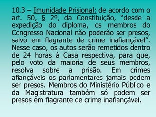 10.3 – Imunidade Prisional: de acordo com o
art. 50, § 2º, da Constituição, “desde a
expedição do diploma, os membros do
Congresso Nacional não poderão ser presos,
salvo em flagrante de crime inafiançável”.
Nesse caso, os autos serão remetidos dentro
de 24 horas à Casa respectiva, para que,
pelo voto da maioria de seus membros,
resolva sobre a prisão. Em crimes
afiançáveis os parlamentares jamais podem
ser presos. Membros do Ministério Público e
da Magistratura também só podem ser
presos em flagrante de crime inafiançável.
 