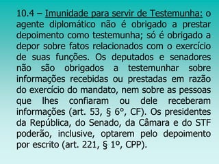 10.4 – Imunidade para servir de Testemunha: o
agente diplomático não é obrigado a prestar
depoimento como testemunha; só é obrigado a
depor sobre fatos relacionados com o exercício
de suas funções. Os deputados e senadores
não são obrigados a testemunhar sobre
informações recebidas ou prestadas em razão
do exercício do mandato, nem sobre as pessoas
que lhes confiaram ou dele receberam
informações (art. 53, § 6°, CF). Os presidentes
da República, do Senado, da Câmara e do STF
poderão, inclusive, optarem pelo depoimento
por escrito (art. 221, § 1º, CPP).
 