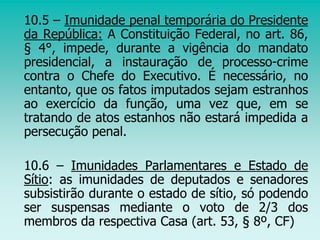 10.5 – Imunidade penal temporária do Presidente
da República: A Constituição Federal, no art. 86,
§ 4°, impede, durante a vigência do mandato
presidencial, a instauração de processo-crime
contra o Chefe do Executivo. É necessário, no
entanto, que os fatos imputados sejam estranhos
ao exercício da função, uma vez que, em se
tratando de atos estanhos não estará impedida a
persecução penal.
10.6 – Imunidades Parlamentares e Estado de
Sítio: as imunidades de deputados e senadores
subsistirão durante o estado de sítio, só podendo
ser suspensas mediante o voto de 2/3 dos
membros da respectiva Casa (art. 53, § 8º, CF)
 