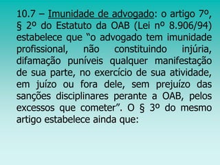 10.7 – Imunidade de advogado: o artigo 7º,
§ 2º do Estatuto da OAB (Lei nº 8.906/94)
estabelece que “o advogado tem imunidade
profissional, não constituindo injúria,
difamação puníveis qualquer manifestação
de sua parte, no exercício de sua atividade,
em juízo ou fora dele, sem prejuízo das
sanções disciplinares perante a OAB, pelos
excessos que cometer”. O § 3º do mesmo
artigo estabelece ainda que:
 