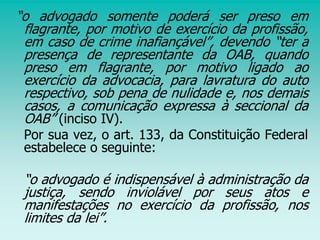 “o advogado somente poderá ser preso em
flagrante, por motivo de exercício da profissão,
em caso de crime inafiançável”, devendo “ter a
presença de representante da OAB, quando
preso em flagrante, por motivo ligado ao
exercício da advocacia, para lavratura do auto
respectivo, sob pena de nulidade e, nos demais
casos, a comunicação expressa à seccional da
OAB” (inciso IV).
Por sua vez, o art. 133, da Constituição Federal
estabelece o seguinte:
“o advogado é indispensável à administração da
justiça, sendo inviolável por seus atos e
manifestações no exercício da profissão, nos
limites da lei”.
 