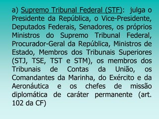 a) Supremo Tribunal Federal (STF): julga o
Presidente da República, o Vice-Presidente,
Deputados Federais, Senadores, os próprios
Ministros do Supremo Tribunal Federal,
Procurador-Geral da República, Ministros de
Estado, Membros dos Tribunais Superiores
(STJ, TSE, TST e STM), os membros dos
Tribunais de Contas da União, os
Comandantes da Marinha, do Exército e da
Aeronáutica e os chefes de missão
diplomática de caráter permanente (art.
102 da CF)
 