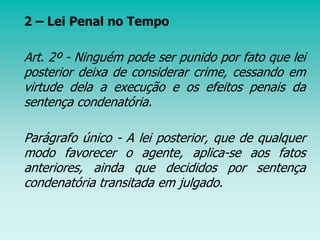 2 – Lei Penal no Tempo
Art. 2º - Ninguém pode ser punido por fato que lei
posterior deixa de considerar crime, cessando em
virtude dela a execução e os efeitos penais da
sentença condenatória.
Parágrafo único - A lei posterior, que de qualquer
modo favorecer o agente, aplica-se aos fatos
anteriores, ainda que decididos por sentença
condenatória transitada em julgado.
 