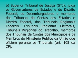 b) Superior Tribunal de Justiça (STJ): julga
os Governadores de Estados e do Distrito
Federal, os Desembargadores e membros
dos Tribunais de Contas dos Estados e
Distrito Federal, dos Tribunais Regionais
Federais, Tribunais Regionais Eleitorais,
Tribunais Regionais do Trabalho, membros
dos Tribunais de Contas dos Municípios e os
Membros do Ministério Público da União que
oficiem perante os Tribunais (art. 105 da
CF).
 