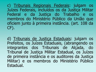 c) Tribunais Regionais Federais: julgam os
Juízes Federais, incluídos os da Justiça Militar
Federal e da Justiça do Trabalho e os
membros do Ministério Público da União que
oficiem junto à primeira instância. (art. 108 da
CF).
d) Tribunais de Justiça Estaduais: julgam os
Prefeitos, os Juízes Estaduais, (abrangendo os
integrantes dos Tribunais de Alçada, do
Tribunal de Justiça Militar Estadual, os Juízes
de primeira instância e os auditores da Justiça
Militar) e os membros do Ministério Público
Estadual.
 