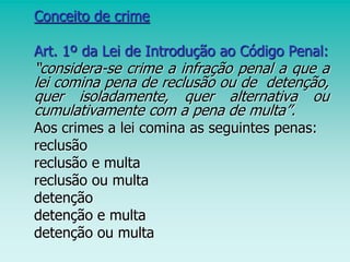 Conceito de crime
Art. 1º da Lei de Introdução ao Código Penal:
“considera-se crime a infração penal a que a
lei comina pena de reclusão ou de detenção,
quer isoladamente, quer alternativa ou
cumulativamente com a pena de multa”.
Aos crimes a lei comina as seguintes penas:
reclusão
reclusão e multa
reclusão ou multa
detenção
detenção e multa
detenção ou multa
 