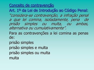Conceito de contravenção
Art. 1º da Lei de Introdução ao Código Penal:
“considera-se contravenção, a infração penal
a que lei comina, isoladamente, pena de
prisão simples ou multa, ou ambas,
alternativa ou cumulativamente”.
Para as contravenções a lei comina as penas
de:
prisão simples
prisão simples e multa
prisão simples ou multa
multa
 