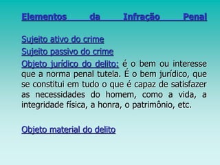 Elementos da Infração Penal
Sujeito ativo do crime
Sujeito passivo do crime
Objeto jurídico do delito: é o bem ou interesse
que a norma penal tutela. É o bem jurídico, que
se constitui em tudo o que é capaz de satisfazer
as necessidades do homem, como a vida, a
integridade física, a honra, o patrimônio, etc.
Objeto material do delito
 
