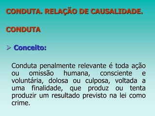 CONDUTA. RELAÇÃO DE CAUSALIDADE.
CONDUTA
 Conceito:
Conduta penalmente relevante é toda ação
ou omissão humana, consciente e
voluntária, dolosa ou culposa, voltada a
uma finalidade, que produz ou tenta
produzir um resultado previsto na lei como
crime.
 