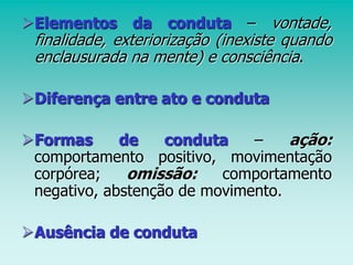Elementos da conduta – vontade,
finalidade, exteriorização (inexiste quando
enclausurada na mente) e consciência.
Diferença entre ato e conduta
Formas de conduta – ação:
comportamento positivo, movimentação
corpórea; omissão: comportamento
negativo, abstenção de movimento.
Ausência de conduta
 