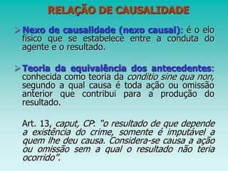 RELAÇÃO DE CAUSALIDADE
Nexo de causalidade (nexo causal): é o elo
físico que se estabelece entre a conduta do
agente e o resultado.
Teoria da equivalência dos antecedentes:
conhecida como teoria da conditio sine qua non,
segundo a qual causa é toda ação ou omissão
anterior que contribui para a produção do
resultado.
Art. 13, caput, CP: “o resultado de que depende
a existência do crime, somente é imputável a
quem lhe deu causa. Considera-se causa a ação
ou omissão sem a qual o resultado não teria
ocorrido”.
 