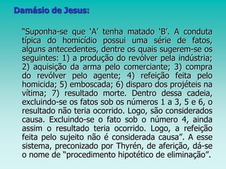 Damásio de Jesus:
“Suponha-se que ‘A’ tenha matado ‘B’. A conduta
típica do homicídio possui uma série de fatos,
alguns antecedentes, dentre os quais sugerem-se os
seguintes: 1) a produção do revólver pela indústria;
2) aquisição da arma pelo comerciante; 3) compra
do revólver pelo agente; 4) refeição feita pelo
homicida; 5) emboscada; 6) disparo dos projéteis na
vítima; 7) resultado morte. Dentro dessa cadeia,
excluindo-se os fatos sob os números 1 a 3, 5 e 6, o
resultado não teria ocorrido. Logo, são considerados
causa. Excluindo-se o fato sob o número 4, ainda
assim o resultado teria ocorrido. Logo, a refeição
feita pelo sujeito não é considerada causa”. A esse
sistema, preconizado por Thyrén, de aferição, dá-se
o nome de “procedimento hipotético de eliminação”.
 