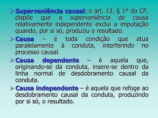 Superveniência causal: o art. 13, § 1º do CP,
dispõe que a superveniência de causa
relativamente independente exclui a imputação
quando, por si só, produziu o resultado.
Causa – é toda condição que atua
paralelamente à conduta, interferindo no
processo causal.
Causa dependente – é aquela que,
originando-se da conduta, insere-se dentro da
linha normal de desdobramento causal da
conduta.
Causa independente – é aquela que refoge ao
desdobramento causal da conduta, produzindo
por si só, o resultado.
 
