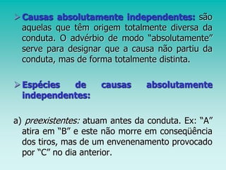 Causas absolutamente independentes: são
aquelas que têm origem totalmente diversa da
conduta. O advérbio de modo “absolutamente”
serve para designar que a causa não partiu da
conduta, mas de forma totalmente distinta.
Espécies de causas absolutamente
independentes:
a) preexistentes: atuam antes da conduta. Ex: “A”
atira em “B” e este não morre em conseqüência
dos tiros, mas de um envenenamento provocado
por “C” no dia anterior.
 