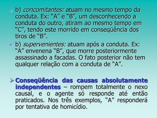  b) concomitantes: atuam no mesmo tempo da
conduta. Ex: “A” e “B”, um desconhecendo a
conduta do outro, atiram ao mesmo tempo em
“C”, tendo este morrido em conseqüência dos
tiros de “B”.
 b) supervenientes: atuam após a conduta. Ex:
“A” envenena “B”, que morre posteriormente
assassinado a facadas. O fato posterior não tem
qualquer relação com a conduta de “A”.
Conseqüência das causas absolutamente
independentes – rompem totalmente o nexo
causal, e o agente só responde até então
praticados. Nos três exemplos, “A” responderá
por tentativa de homicídio.
 
