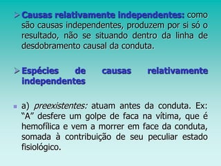 Causas relativamente independentes: como
são causas independentes, produzem por si só o
resultado, não se situando dentro da linha de
desdobramento causal da conduta.
Espécies de causas relativamente
independentes
 a) preexistentes: atuam antes da conduta. Ex:
“A” desfere um golpe de faca na vítima, que é
hemofílica e vem a morrer em face da conduta,
somada à contribuição de seu peculiar estado
fisiológico.
 