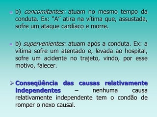  b) concomitantes: atuam no mesmo tempo da
conduta. Ex: “A” atira na vítima que, assustada,
sofre um ataque cardíaco e morre.
 b) supervenientes: atuam após a conduta. Ex: a
vítima sofre um atentado e, levada ao hospital,
sofre um acidente no trajeto, vindo, por esse
motivo, falecer.
Conseqüência das causas relativamente
independentes – nenhuma causa
relativamente independente tem o condão de
romper o nexo causal.
 