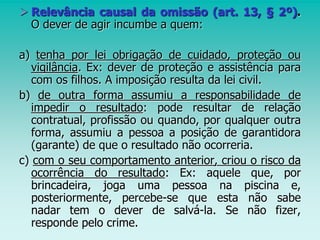  Relevância causal da omissão (art. 13, § 2º).
O dever de agir incumbe a quem:
a) tenha por lei obrigação de cuidado, proteção ou
vigilância. Ex: dever de proteção e assistência para
com os filhos. A imposição resulta da lei civil.
b) de outra forma assumiu a responsabilidade de
impedir o resultado: pode resultar de relação
contratual, profissão ou quando, por qualquer outra
forma, assumiu a pessoa a posição de garantidora
(garante) de que o resultado não ocorreria.
c) com o seu comportamento anterior, criou o risco da
ocorrência do resultado: Ex: aquele que, por
brincadeira, joga uma pessoa na piscina e,
posteriormente, percebe-se que esta não sabe
nadar tem o dever de salvá-la. Se não fizer,
responde pelo crime.
 