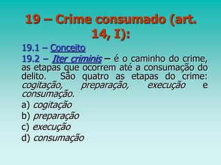 19 – Crime consumado (art.
14, I):
19.1 – Conceito
19.2 – Iter criminis – é o caminho do crime,
as etapas que ocorrem até a consumação do
delito. São quatro as etapas do crime:
cogitação, preparação, execução e
consumação.
a) cogitação
b) preparação
c) execução
d) consumação
 