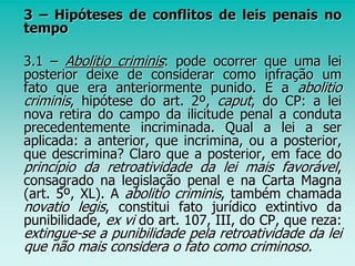 3 – Hipóteses de conflitos de leis penais no
tempo
3.1 – Abolitio criminis: pode ocorrer que uma lei
posterior deixe de considerar como infração um
fato que era anteriormente punido. É a abolitio
criminis, hipótese do art. 2º, caput, do CP: a lei
nova retira do campo da ilicitude penal a conduta
precedentemente incriminada. Qual a lei a ser
aplicada: a anterior, que incrimina, ou a posterior,
que descrimina? Claro que a posterior, em face do
princípio da retroatividade da lei mais favorável,
consagrado na legislação penal e na Carta Magna
(art. 5º, XL). A abolitio criminis, também chamada
novatio legis, constitui fato jurídico extintivo da
punibilidade, ex vi do art. 107, III, do CP, que reza:
extingue-se a punibilidade pela retroatividade da lei
que não mais considera o fato como criminoso.
 
