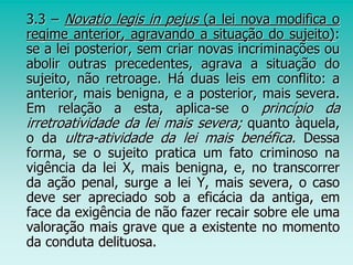 3.3 – Novatio legis in pejus (a lei nova modifica o
regime anterior, agravando a situação do sujeito):
se a lei posterior, sem criar novas incriminações ou
abolir outras precedentes, agrava a situação do
sujeito, não retroage. Há duas leis em conflito: a
anterior, mais benigna, e a posterior, mais severa.
Em relação a esta, aplica-se o princípio da
irretroatividade da lei mais severa; quanto àquela,
o da ultra-atividade da lei mais benéfica. Dessa
forma, se o sujeito pratica um fato criminoso na
vigência da lei X, mais benigna, e, no transcorrer
da ação penal, surge a lei Y, mais severa, o caso
deve ser apreciado sob a eficácia da antiga, em
face da exigência de não fazer recair sobre ele uma
valoração mais grave que a existente no momento
da conduta delituosa.
 