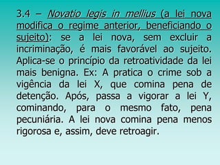 3.4 – Novatio legis in mellius (a lei nova
modifica o regime anterior, beneficiando o
sujeito): se a lei nova, sem excluir a
incriminação, é mais favorável ao sujeito.
Aplica-se o princípio da retroatividade da lei
mais benigna. Ex: A pratica o crime sob a
vigência da lei X, que comina pena de
detenção. Após, passa a vigorar a lei Y,
cominando, para o mesmo fato, pena
pecuniária. A lei nova comina pena menos
rigorosa e, assim, deve retroagir.
 
