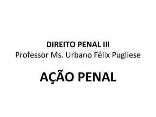DIREITO PENAL III Professor Ms. Urbano Félix Pugliese AÇÃO PENAL 