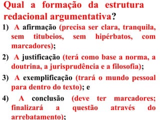 Qual a formação da estrutura
redacional argumentativa?
1) A afirmação (precisa ser clara, tranquila,
sem titubeios, sem hipérbatos, com
marcadores);
2) A justificação (terá como base a norma, a
doutrina, a jurisprudência e a filosofia);
3) A exemplificação (trará o mundo pessoal
para dentro do texto); e
4) A conclusão (deve ter marcadores;
finalizará a questão através do
arrebatamento);
 