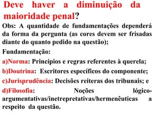 Deve haver a diminuição da
maioridade penal?
Obs: A quantidade de fundamentações dependerá
da forma da pergunta (as cores devem ser frisadas
diante do quanto pedido na questão);
Fundamentação:
a)Norma: Princípios e regras referentes à querela;
b)Doutrina: Escritores específicos do componente;
c)Jurisprudência: Decisões reiteras dos tribunais; e
d)Filosofia: Noções lógico-
argumentativas/inetrepretativas/hermenêuticas a
respeito da questão.
 