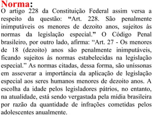 Norma:
O artigo 228 da Constituição Federal assim versa a
respeito da questão: “Art. 228. São penalmente
inimputáveis os menores de dezoito anos, sujeitos às
normas da legislação especial.” O Código Penal
brasileiro, por outro lado, afirma: “Art. 27 - Os menores
de 18 (dezoito) anos são penalmente inimputáveis,
ficando sujeitos às normas estabelecidas na legislação
especial.” As normas citadas, dessa forma, são uníssonas
em asseverar a importância da aplicação de legislação
especial aos seres humanos menores de dezoito anos. A
escolha da idade pelos legisladores pátrios, no entanto,
na atualidade, está sendo vergastada pela mídia brasileira
por razão da quantidade de infrações cometidas pelos
adolescentes anualmente.
 