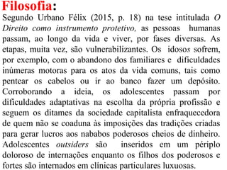 Filosofia:
Segundo Urbano Félix (2015, p. 18) na tese intitulada O
Direito como instrumento protetivo, as pessoas humanas
passam, ao longo da vida e viver, por fases diversas. As
etapas, muita vez, são vulnerabilizantes. Os idosos sofrem,
por exemplo, com o abandono dos familiares e dificuldades
inúmeras motoras para os atos da vida comuns, tais como
pentear os cabelos ou ir ao banco fazer um depósito.
Corroborando a ideia, os adolescentes passam por
dificuldades adaptativas na escolha da própria profissão e
seguem os ditames da sociedade capitalista enfraquecedora
de quem não se coaduna às imposições das tradições criadas
para gerar lucros aos nababos poderosos cheios de dinheiro.
Adolescentes outsiders são inseridos em um périplo
doloroso de internações enquanto os filhos dos poderosos e
fortes são internados em clínicas particulares luxuosas.
 