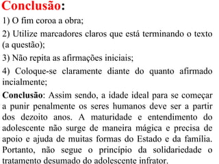 Conclusão:
1) O fim coroa a obra;
2) Utilize marcadores claros que está terminando o texto
(a questão);
3) Não repita as afirmações iniciais;
4) Coloque-se claramente diante do quanto afirmado
incialmente;
Conclusão: Assim sendo, a idade ideal para se começar
a punir penalmente os seres humanos deve ser a partir
dos dezoito anos. A maturidade e entendimento do
adolescente não surge de maneira mágica e precisa de
apoio e ajuda de muitas formas do Estado e da família.
Portanto, não segue o princípio da solidariedade o
tratamento desumado do adolescente infrator.
 