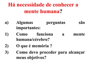 Há necessidade de conhecer a
mente humana?
a) Algumas perguntas são
importantes:
1) Como funciona a mente
humana/cérebro?
2) O que é memória ?
3) Como devo proceder para alcançar
meus objetivos?
 