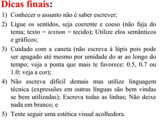 Dicas finais:
1) Conhecer o assunto não é saber escrever;
2) Ligue os sentidos, seja coerente e coeso (não fuja do
tema; texto = textum = tecido); Utilize elos semânticos
e gráficos;
3) Cuidado com a caneta (não escreva à lápis pois pode
ser apagado até mesmo por umidade do ar ao longo do
tempo; veja a ponta que mais te favorece: 0.5, 0.7 ou
1.0; veja a cor);
4) Não escreva difícil demais mas utilize linguagem
técnica (expressões em outras línguas são bem vindas
se bem utilizadas); Escreva todas as linhas; Não deixe
nada em branco; e
5) Tente seguir uma estética visual acolhedora.
 