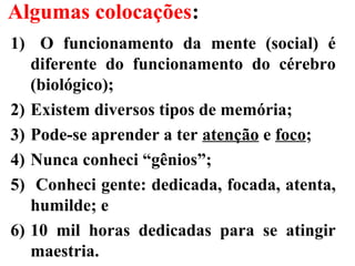 Algumas colocações:
1) O funcionamento da mente (social) é
diferente do funcionamento do cérebro
(biológico);
2) Existem diversos tipos de memória;
3) Pode-se aprender a ter atenção e foco;
4) Nunca conheci “gênios”;
5) Conheci gente: dedicada, focada, atenta,
humilde; e
6) 10 mil horas dedicadas para se atingir
maestria.
 