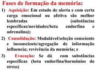 Fases de formação da memória:
1) Aquisição: Em estado de alerta e com certa
carga emocional ou afetiva são melhor
lembradas (substâncias
específicas/novidades/beta endorfina e
adrenalina);
2) Consolidação: Modulável/seleção consciente
e inconsciente/agregação de informação
influencia; revivência da memória; e
3) Evocação: Se dá com substâncias
específicas (beta endorfina/hormônios do
stress)
 