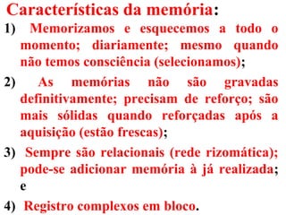 Características da memória:
1) Memorizamos e esquecemos a todo o
momento; diariamente; mesmo quando
não temos consciência (selecionamos);
2) As memórias não são gravadas
definitivamente; precisam de reforço; são
mais sólidas quando reforçadas após a
aquisição (estão frescas);
3) Sempre são relacionais (rede rizomática);
pode-se adicionar memória à já realizada;
e
4) Registro complexos em bloco.
 