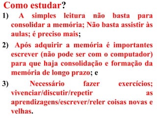 Como estudar?
1) A simples leitura não basta para
consolidar a memória; Não basta assistir às
aulas; é preciso mais;
2) Após adquirir a memória é importantes
escrever (não pode ser com o computador)
para que haja consolidação e formação da
memória de longo prazo; e
3) Necessário fazer exercícios;
vivenciar/discutir/repetir as
aprendizagens/escrever/reler coisas novas e
velhas.
 