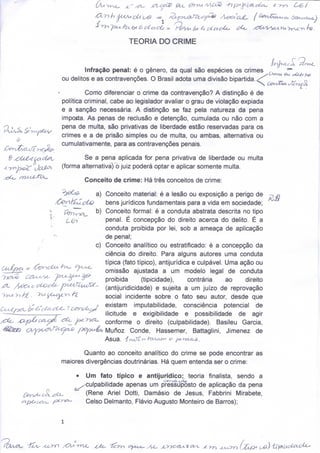 Ou




                        TEORIA DO CRIME


         Infração penal: é o género, da qual são espécies os crimes               CA^ _^ ^ -^
                                                                                      ru   t   U4




ou delitos e as contravenções. O Brasil adota uma divisão bipartida. <f       _   _            n




         Como diferenciar o crime da contravenção? A distinção é de
política criminal, cabe ao legislador avaliar o grau de violação expiada
e a sanção necessária. A distinção se faz pela natureza da pena
importa. As penas de reclusão e detenção, cumulada ou não com a
pena de multa, são privativas de liberdade estão reservadas para os
crimes e a de prisão simples ou de multa, ou ambas, alternativa ou
cumulativamente, para as contravenções penais.

        Se a pena aplicada for pena privativa de liberdade ou multa
(forma alternativa)^ juiz poderá optar e aplicar somente multa.

         Conceito de crime: Há três conceitos de crime:
'ÒeCg.       a)Conceito material: é a lesão ou exposição a perigo de
               bens jurídicos fundamentais para a vida em sociedade;
               Conceito formal: é a conduta abstrata descrita no tipo
               penal. É concepção do direito acerca do delito. É a
               conduta proibida por lei, sob a ameaça de aplicação
               de penal;
            c) Conceito analítico ou estratificado: é a concepção da
               ciência do direito. Para alguns autores uma conduta
               típica (fato típico), antijurídica e culpável. Uma ação ou
               omissão ajustada a um modelo legal de conduta
               proibida       (tipicidade),     contrária     ao    direito
               (antijuridicidade) e sujeita a um juízo de reprovação
               social incidente sobre o fato seu autor, desde que
               existam imputabilidade, consciência potencial de
               ilicitude e exigibilidade e possibilidade de agir
               conforme o direito (culpabilidade). Basileu Garcia,
               Munoz Conde, Hassemer, Battaglini, Jimenez de
               Asua. ^YvJt^ -h&Uiann 0 pcna-it^.

       Quanto ao conceito analítico do crime se pode encontrar as
maiores divergências doutrinárias. Há quem entenda ser o crime:

     • Um fato típico e antijurídico:^ teoria finalista, sendo a
      ^culpabilidade apenas um pressuposto de aplicação da pena
        (Rene Ariel Dotti, Damásio de Jesus, Fabbrini Mirabete,
        Celso Del manto, Flávio Augusto Monteiro de Barros);
 