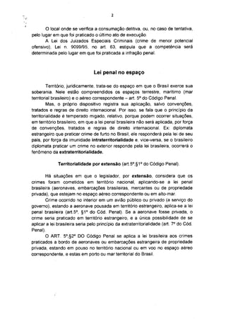 2



       O local onde se verifica a consumação delitiva, ou, no caso de tentativa,
pelo lugar em que foi praticado o último ato de execução.
       A Lei dos Juizados Especiais Criminais (crime de menor potencial
ofensivo), Lei n. 9099/95, no art. 63, estipula que a competência será
determinada pelo lugar em que foi praticada a infração penal.



                                 Lei penal no espaço

         Território, juridicamente, trata-se do espaço em que o Brasil exerce sua
soberania. Nele estão compreendidos os espaços terrestre, marítimo (mar
                                                         o
territorial brasileiro) e o aéreo correspondente - art. 5 do Código Penal.
         Mas, o próprio dispositivo registra sua aplicação, salvo convenções,
tratados e regras de direito internacional. Por isso, se fala que o princípio da
territorialidade é temperado migado, relativo, porque podem ocorrer situações,
em território brasileiro, em que a lei penal brasileira não será aplicada, por força
de convenções, tratados e regras de direito internacional. Ex: diplomata
estrangeiro que praticar crime de furto no Brasil, ele responderá pela lei de seu
país, por força da imunidade intraterritorialidade e, vice-versa, se o brasileiro
diplomata praticar um crime no exterior responde pela lei brasileira, ocorrerá o
fenómeno da extraterritorialidade.

              Territorialidade por extensão (art.5°,§1° do Código Penal).

        Há situações em que o legislador, por extensão, considera que os
crimes foram cometidos em território nacional, aplicando-se a lei penal
brasileira (aeronaves, embarcações brasileiras, mercantes ou de propriedade
privada), que estejam no espaço aéreo correspondente ou em alto-mar.
        Crime ocorrido no interior em um avião público ou privado (a serviço do
governo), estando a aeronave pousada em território estrangeiro, aplica-se a lei
penal brasileira (art.5°, §1° do Cód. Penal). Se a aeronave fosse privada, o
crime seria praticado em território estrangeiro, e a única possibilidade de se
                                                                            o
aplicar a lei brasileira seria pelo princípio da extraterritorialidade (art. 7 do Cód.
Penal).
        O ART. 5°,§2° DO Código Penal se aplica a lei brasileira aos crimes
praticados a bordo de aeronaves ou embarcações estrangeira de propriedade
privada, estando em pouso no território nacional ou em voo no espaço aéreo
correspondente, e estas em porto ou mar territorial do Brasil.
 