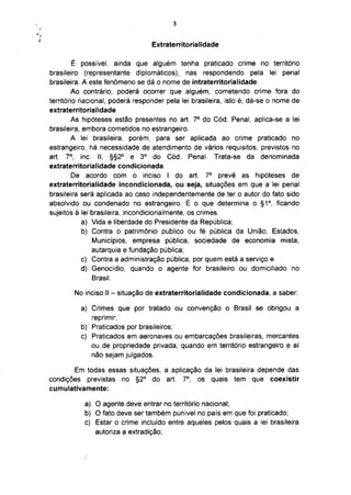 Extraterritorialidade

         É possível, ainda que alguém tenha praticado crime no território
brasileiro (representante diplomáticos), nas respondendo pela lei penal
brasileira. A este fenómeno se dá o nome de intraterritorialidade.
         Ao contrário, poderá ocorrer que alguém, cometendo crime fora do
território nacional, poderá responder pela lei brasileira, isto é, dá-se o nome de
extraterritorialidade.
                                                   o
        As hipóteses estão presentes no art. 7 do Cód. Penal, aplica-se a lei
brasileira, embora cometidos no estrangeiro.
        A lei brasileira, porém, para ser aplicada ao crime praticado no
estrangeiro, há necessidade de atendimento de vários requisitos, previstos no
      o                         o
art. 7 , inc. II, §§2° e 3 do Cód. Penal. Trata-se da denominada
extraterritorialidade condicionada.
                                                       o
         De acordo com o inciso I do art. 7 prevê as hipóteses de
extraterritorialidade incondicionada, ou seja, situações em que a lei penal
brasileira será aplicada ao caso independentemente de ter o autor do fato sido
absolvido ou condenado no estrangeiro. É o que determina o §1°, ficando
sujeitos à lei brasileira, incondicionalmente, os crimes.
            a) Vida e liberdade do Presidente da República;
            b) Contra o patrimônio publico ou fé pública da União, Estados,
               Municípios, empresa pública, sociedade de economia mista,
               autarquia e fundação pública;
            c) Contra a administração pública, por quem está a serviço e.
            d) Genocídio, quando o agente for brasileiro ou domiciliado no
               Brasil.

          No inciso II - situação de extraterritorialidade condicionada, a saber:

            a) Crimes que por tratado ou convenção o Brasil se obrigou a
               reprimir;
            b) Praticados por brasileiros;
            c) Praticados em aeronaves ou embarcações brasileiras, mercantes
               ou de propriedade privada, quando em território estrangeiro e aí
               não sejam julgados.

       Em todas essas situações, a aplicação da lei brasileira depende das
                                               o
condições previstas no §2° do art. 7 , os quais tem que coexistir
cumulativamente:

             a) O agente deve entrar no território nacional;
             b) O fato deve ser também punível no país em que foi praticado;
             c) Estar o crime incluído entre aqueles pelos quais a lei brasileira
                autoriza a extradição;
 