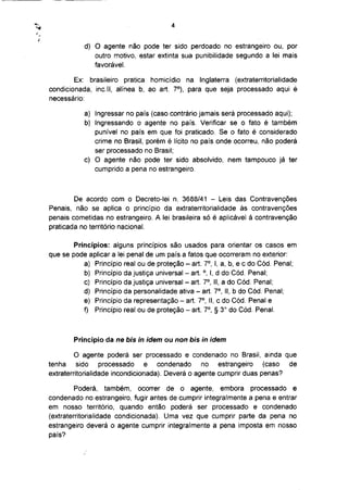 4



           d) O agente não pode ter sido perdoado no estrangeiro ou, por
              outro motivo, estar extinta sua punibilidade segundo a lei mais
              favorável.

        Ex: brasileiro pratica homicídio na Inglaterra (extraterritorialidade
                                            o
condicionada, inc.ll, alínea b, ao art. 7 ), para que seja processado aqui é
necessário:

           a) Ingressar no país (caso contrário jamais será processado aqui);
           b) Ingressando o agente no país. Verificar se o fato é também
              punível no país em que foi praticado. Se o fato é considerado
              crime no Brasil, porém é lícito no país onde ocorreu, não poderá
              ser processado no Brasil;
           c) O agente não pode ter sido absolvido, nem tampouco já ter
              cumprido a pena no estrangeiro.



        De acordo com o Decreto-lei n. 3688/41 - Leis das Contravenções
Penais, não se aplica o princípio da extraterritorialidade às contravenções
penais cometidas no estrangeiro. A lei brasileira só é aplicável á contravenção
praticada no território nacional.

        Princípios: alguns princípios são usados para orientar os casos em
que se pode aplicar a lei penal de um país a fatos que ocorreram no exterior:
                                                      o
           a) Princípio real ou de proteção - art. 7 , I, a, b, e c do Cód. Penal;
           b) Princípio da justiça universal - art. °, I, d do Cód. Penal;
                                                      o
           c) Princípio da justiça universal - art. 7 , II, a do Cód. Penal;
                                                          o
           d) Princípio da personalidade ativa - art. 7 , II, b do Cód. Penal;
                                                  o
           e) Princípio da representação - art. 7 , II, c do Cód. Penal e
                                                      o       o
           f) Princípio real ou de proteção - art. 7 , § 3 do Cód. Penal.



        Princípio da ne bis in idem ou non bis in idem

         O agente poderá ser processado e condenado no Brasil, ainda que
tenha     sido    processado     e  condenado     no   estrangeiro   (caso de
extraterritorialidade incondicionada). Deverá o agente cumprir duas penas?

         Poderá, também, ocorrer de o agente, embora processado e
condenado no estrangeiro, fugir antes de cumprir integralmente a pena e entrar
em nosso território, quando então poderá ser processado e condenado
(extraterritorialidade condicionada). Uma vez que cumprir parte da pena no
estrangeiro deverá o agente cumprir integralmente a pena imposta em nosso
país?
 