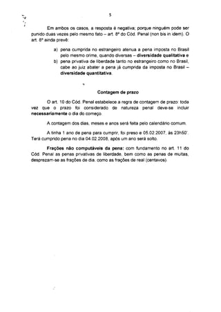 5



         Em ambos os casos, a resposta é negativa; porque ninguém pode ser
                                           o
punido duas vezes pelo mesmo fato - art. 8 do Cód. Penal (non bis in idem). O
     o
art. 8 ainda prevê:

            a) pena cumprida no estrangeiro atenua a pena imposta no Brasil
               pelo mesmo crime, quando diversas - diversidade qualitativa e
            b) pena privativa de liberdade tanto no estrangeiro como no Brasil,
               cabe ao juiz abater a pena já cumprida da imposta no Brasil -
               diversidade quantitativa.



                                 Contagem de prazo

      O art. 10 do Cód. Penal estabelece a regra de contagem de prazo: toda
vez que o prazo foi considerado de natureza penal deve-se incluir
necessariamente o dia do começo.

         A contagem dos dias, meses e anos será feita pelo calendário comum.

       A tinha 1 ano de pena para cumprir, foi preso e 05.02.2007, às 23h50'.
Terá cumprido pena no dia 04.02.2008, após um ano será solto.

       Frações não computáveis da pena: com fundamento no art. 11 do
Cód. Penal as penas privativas de liberdade, bem como as penas de multas,
desprezam-se as frações de dia, como as frações de real (centavos).
 